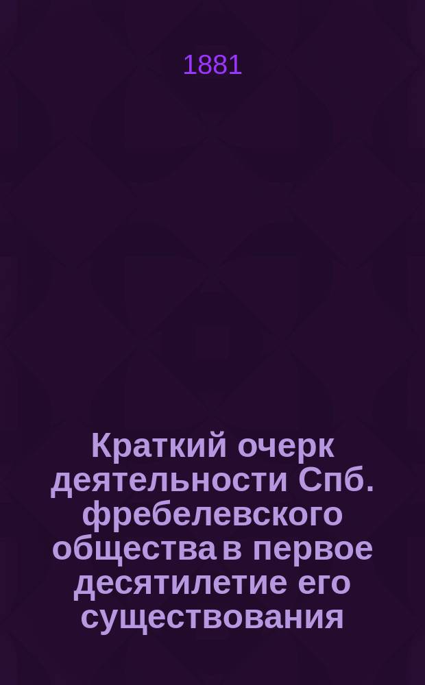 Краткий очерк деятельности Спб. фребелевского общества в первое десятилетие его существования, с 1871 года по 1881 год : Прил.: Речь П.Ф. Каптерева, три реферата и программы Фребелевских курсов