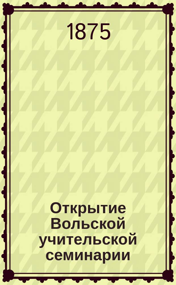 Открытие Вольской учительской семинарии : Очерк