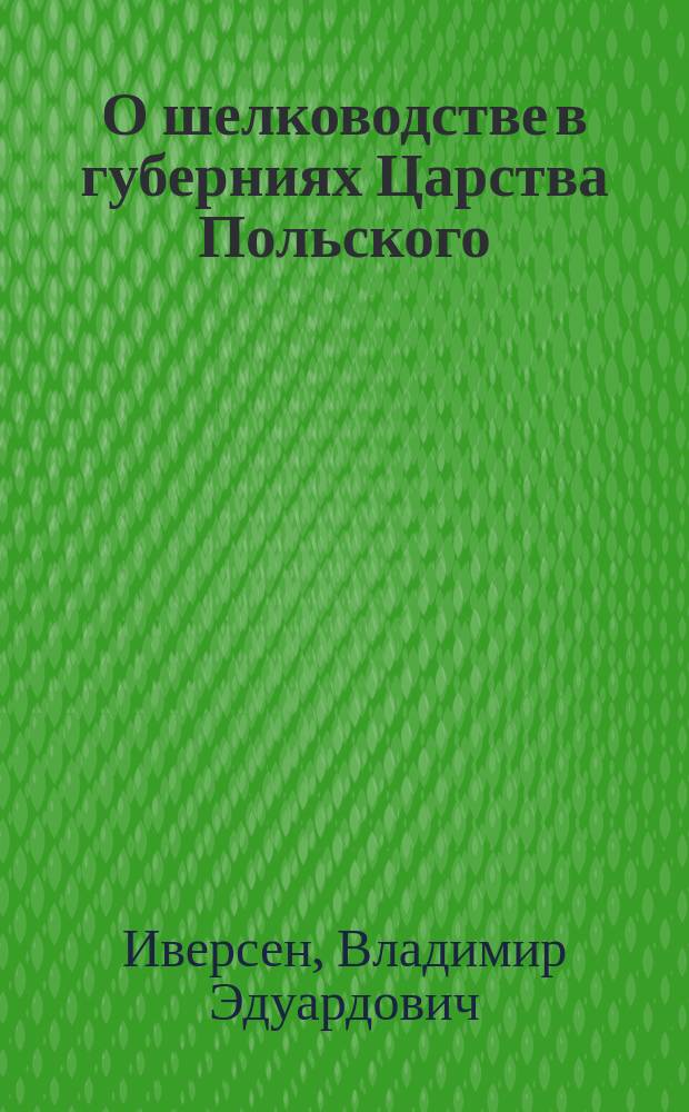 О шелководстве в губерниях Царства Польского : Отчет о поездке в Привислянский край, по поруч. И. В. Э. о-ва чл. В.Э. Иверсена : Чит. в заседании I Отд-ния В. Э. о-ва 28 нояб. 1874 г