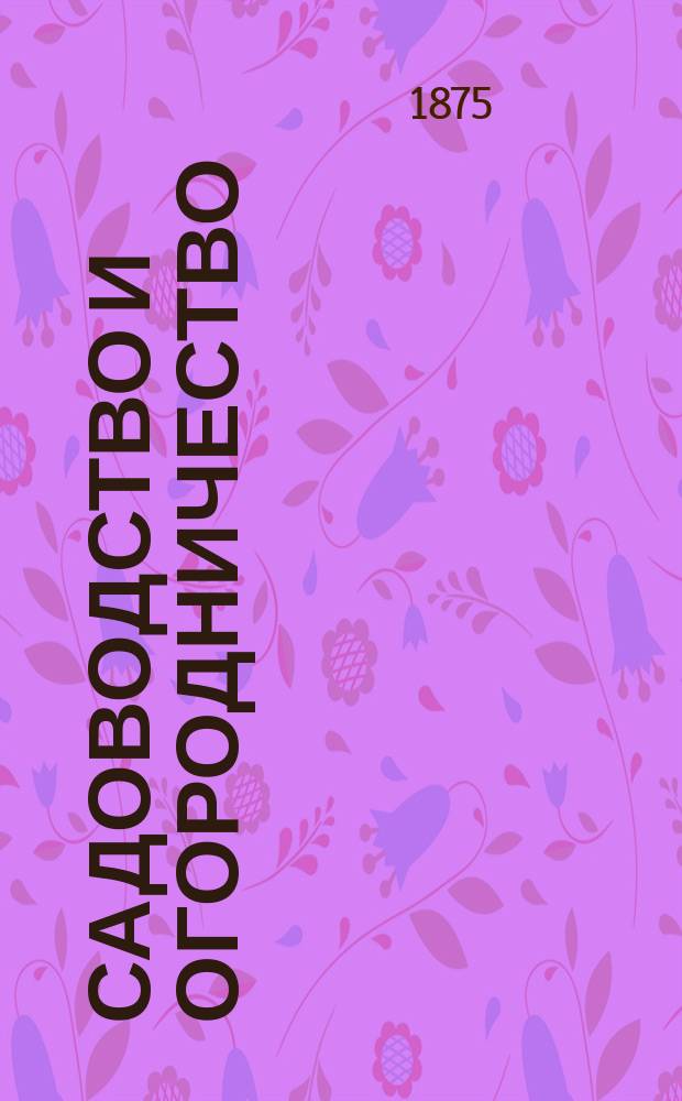 Садоводство и огородничество : Практ. руководство к разведению, содержанию, уходу и размножению садовых и огород. растений Настол. кн. сел. хозяев и любителей садоводства и огородничества. Ч. 1 : [Изложение научных истин по всем отраслям садоводства и огородничества и практическое их разъяснение]