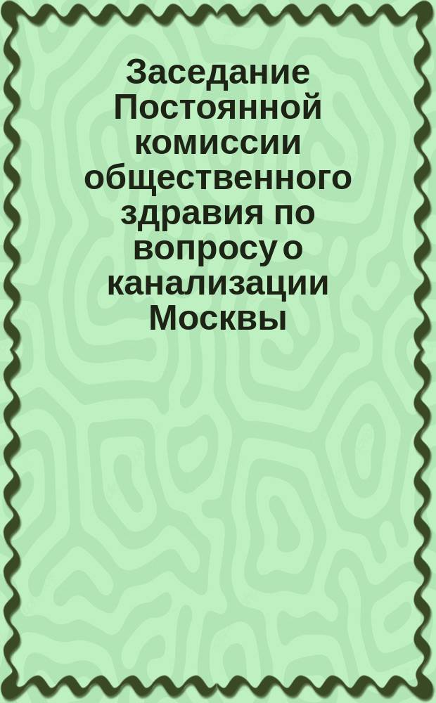 ... Заседание Постоянной комиссии общественного здравия по вопросу о канализации Москвы.. : [Стеногр. отчет]. Первое... [13 марта 1875 г.]