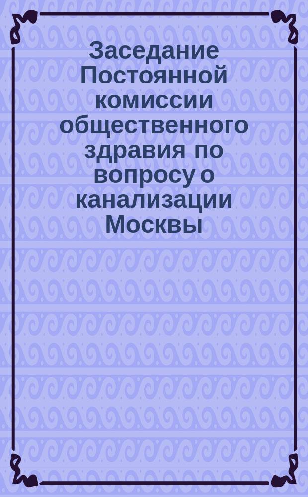 ... Заседание Постоянной комиссии общественного здравия по вопросу о канализации Москвы.. : [Стеногр. отчет]. Второе... 27-го марта [1875 г.]