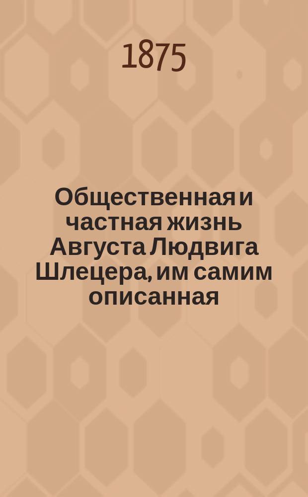 [Общественная и частная жизнь Августа Людвига Шлецера, им самим описанная : Пребывание и служба в России от 1761 до 1765 г. : Известия о тогдашней русской литературе : С портр. Шлецера