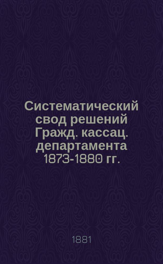 Систематический свод решений Гражд. кассац. департамента 1873-1880 гг. : С прил. алф. указ. : В 2 т