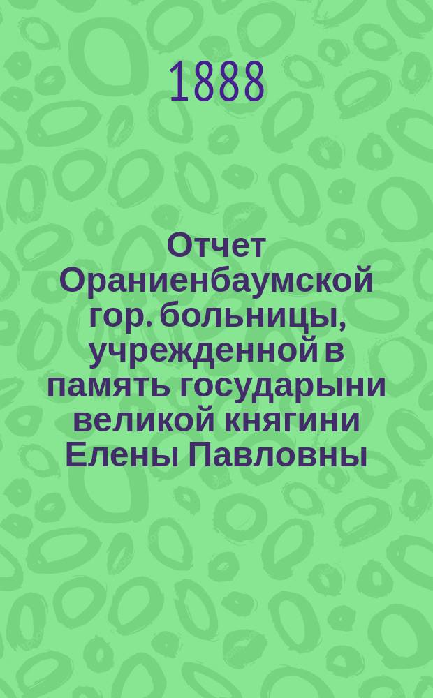 Отчет Ораниенбаумской гор. больницы, учрежденной в память государыни великой княгини Елены Павловны... за 1887 год