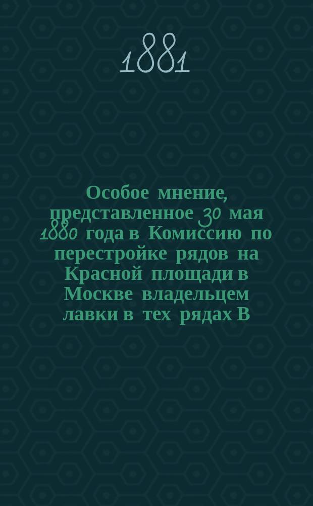 Особое мнение, представленное 30 мая 1880 года в Комиссию по перестройке рядов на Красной площади в Москве владельцем лавки в тех рядах В.Я. Орликом, дополненное ныне подробными объяснениями