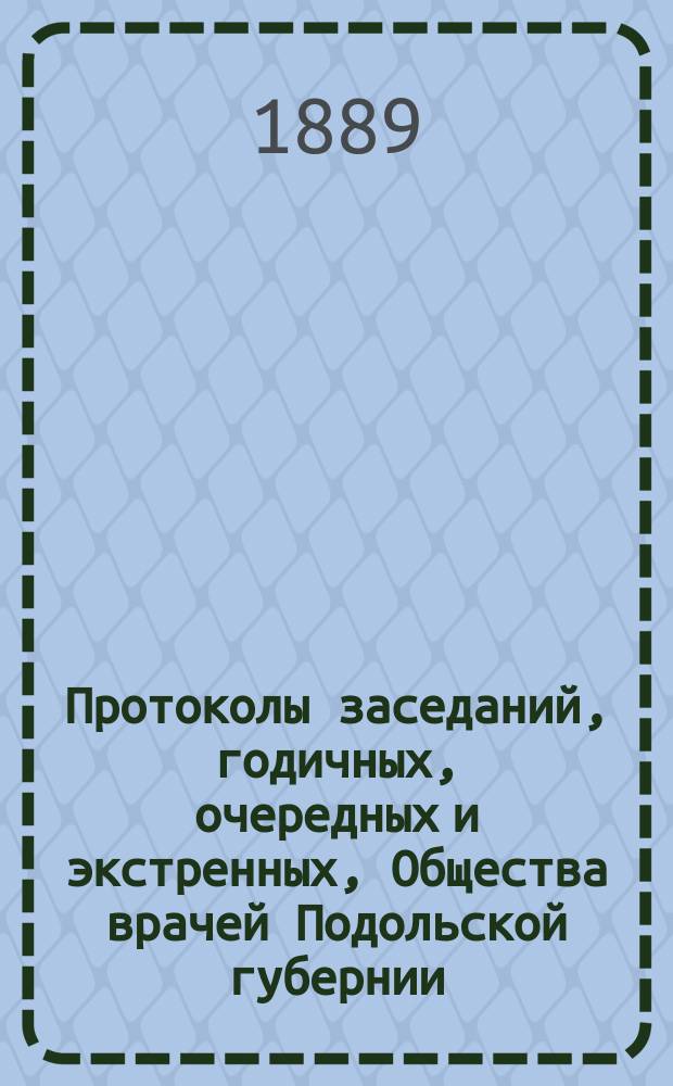 Протоколы заседаний, [годичных, очередных и экстренных], Общества врачей Подольской губернии... ... 20 октября и 25 ноября, 13, 15 декабря 1888 г.
