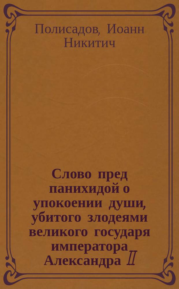 Слово пред панихидой о упокоении души, убитого злодеями великого государя императора Александра II, сказанное (8-го марта 1881 года) протоиереем Иоанном Полисадовым
