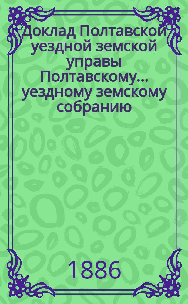 Доклад Полтавской уездной земской управы Полтавскому... уездному земскому собранию... с представлением ведомости о недоимках, оставшихся к 1-му января... очередному... XXII созыва 1886 года