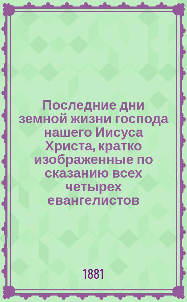 Последние дни земной жизни господа нашего Иисуса Христа, кратко изображенные по сказанию всех четырех евангелистов