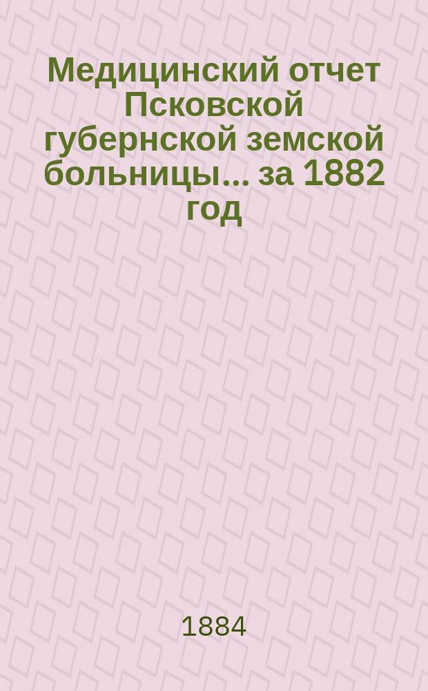 Медицинский отчет Псковской губернской земской больницы... за 1882 год
