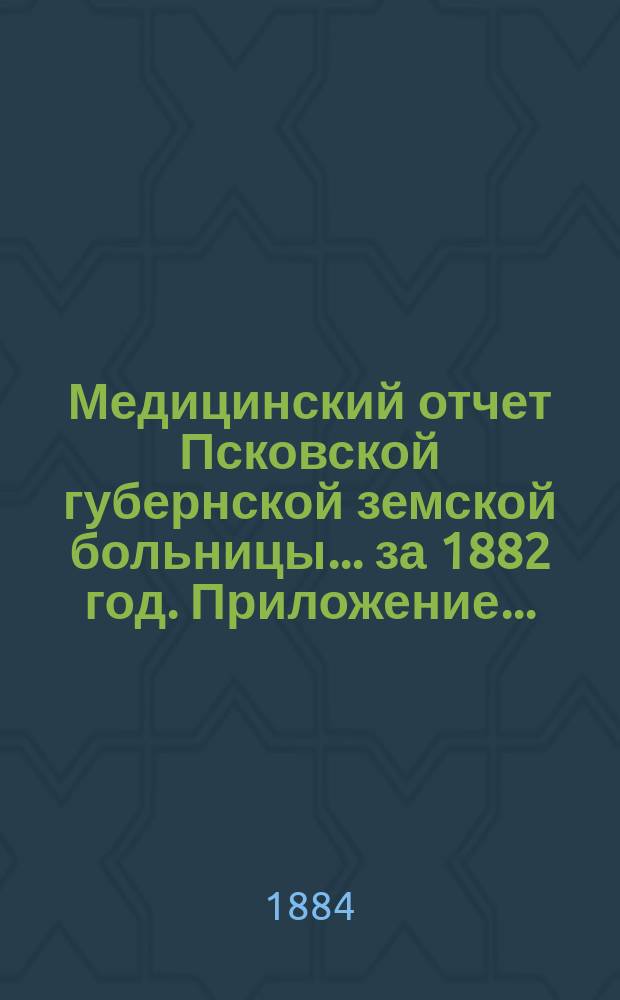 Медицинский отчет Псковской губернской земской больницы... за 1882 год. Приложение... : Приложение...