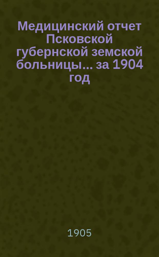 Медицинский отчет Псковской губернской земской больницы... за 1904 год