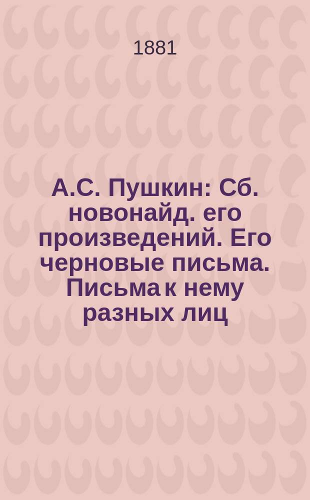 А.С. Пушкин : Сб. новонайд. его произведений. Его черновые письма. Письма к нему разных лиц. Заметки на его соч