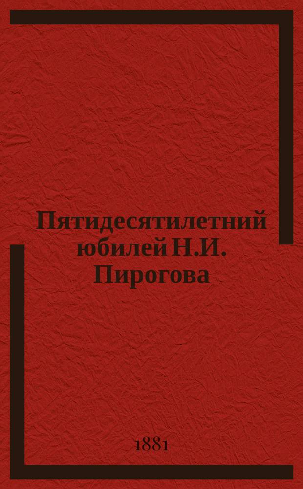 Пятидесятилетний юбилей Н.И. Пирогова : Речи, произнес. в торжеств. собр. Имп. Казан. ун-та и состоящих при нем ученых о-в 24 мая 1881 г