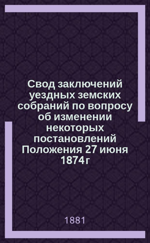 Свод заключений уездных земских собраний по вопросу об изменении некоторых постановлений Положения 27 июня 1874 г.