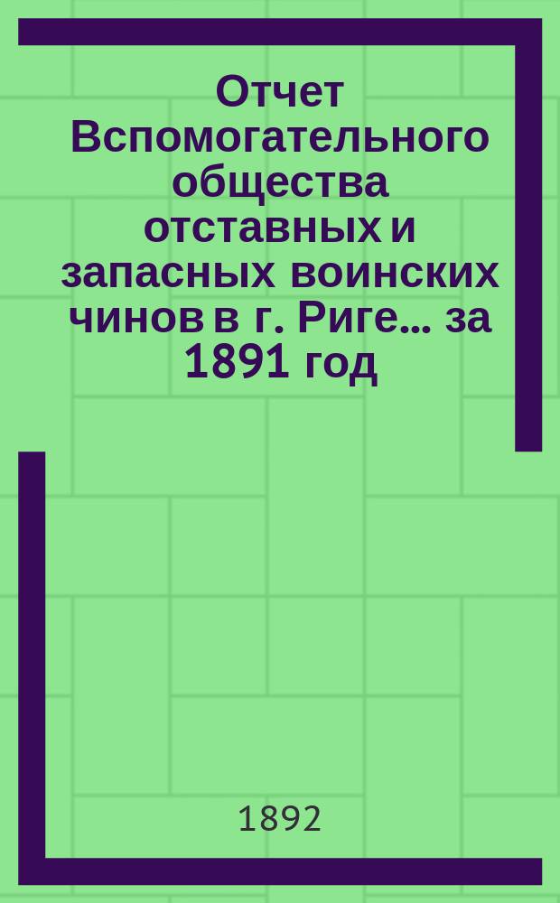 Отчет Вспомогательного общества отставных и запасных воинских чинов в г. Риге... за 1891 год