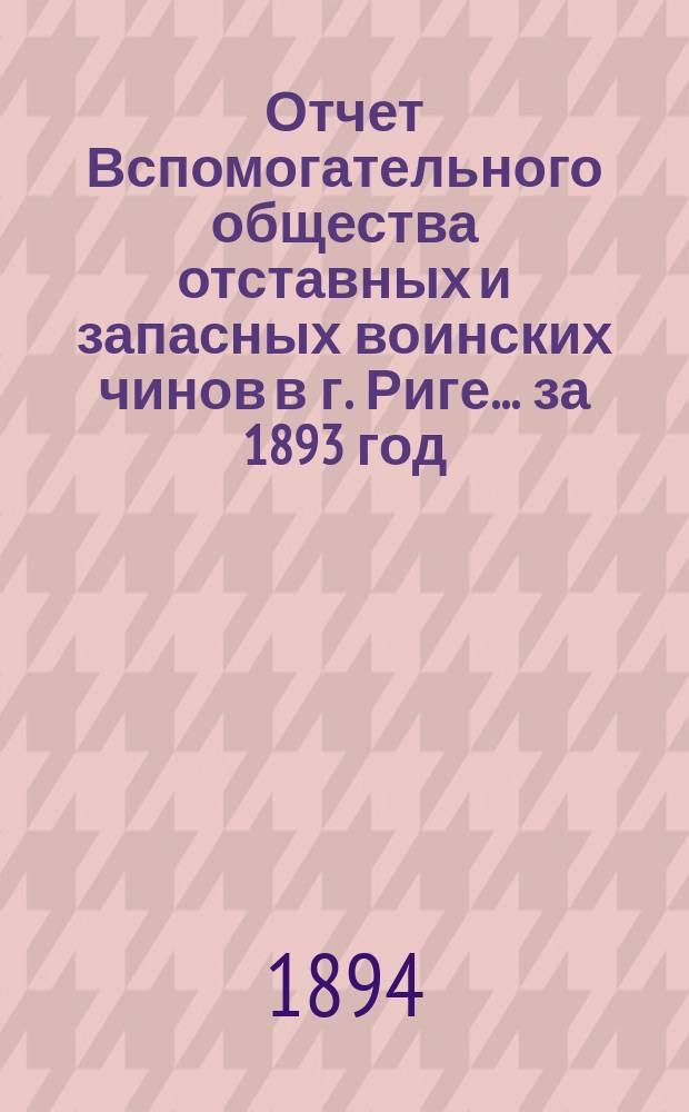 Отчет Вспомогательного общества отставных и запасных воинских чинов в г. Риге... за 1893 год