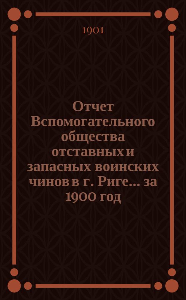 Отчет Вспомогательного общества отставных и запасных воинских чинов в г. Риге... за 1900 год