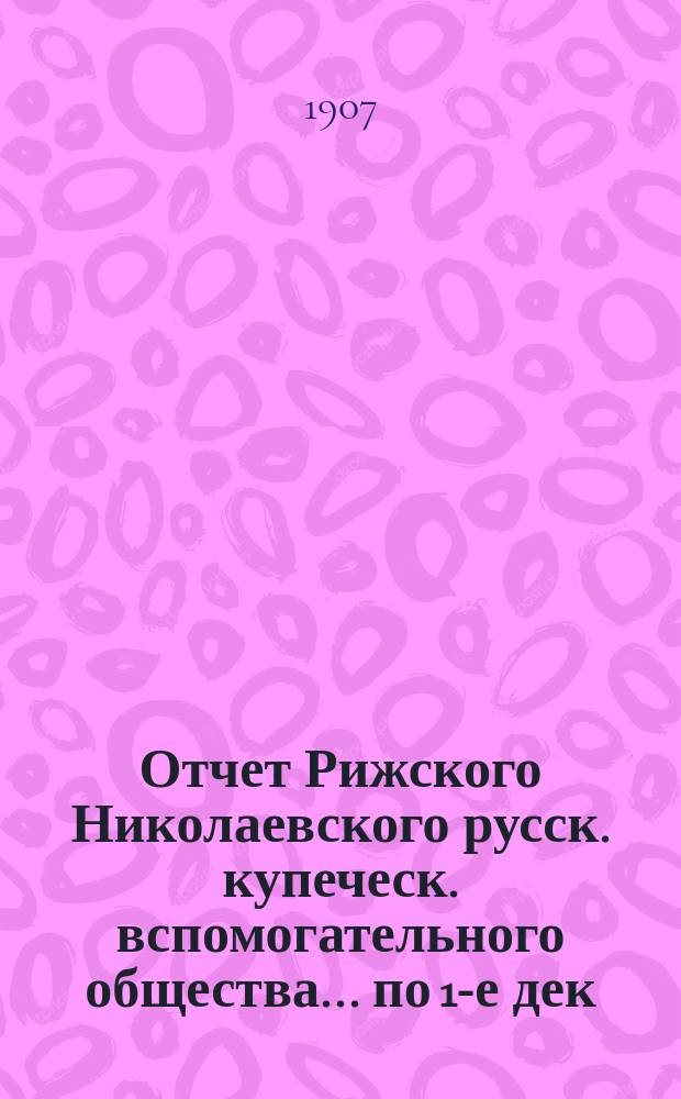 Отчет Рижского Николаевского русск. купеческ. вспомогательного общества... по 1-е дек. 1907 года