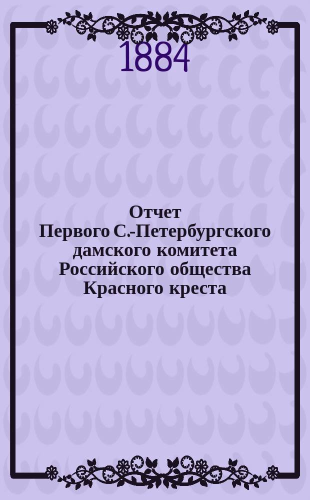 Отчет Первого С.-Петербургского дамского комитета Российского общества Красного креста... ... с 1 января 1883 года по 1884 год