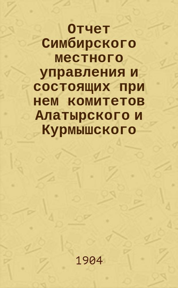 Отчет Симбирского местного управления и состоящих при нем комитетов Алатырского и Курмышского... ... за 1903 год