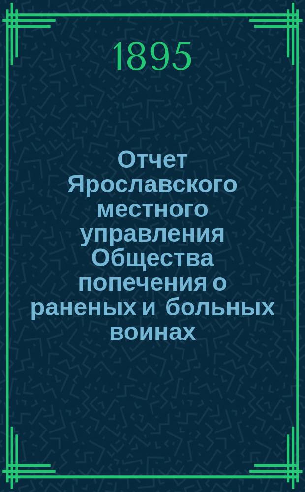 Отчет Ярославского местного управления Общества попечения о раненых и больных воинах... ... за 1894 год : ... за 1894 год ; Отчет Рыбинского местного комитета общества Красного креста за 1894 г. [и др. отчеты]