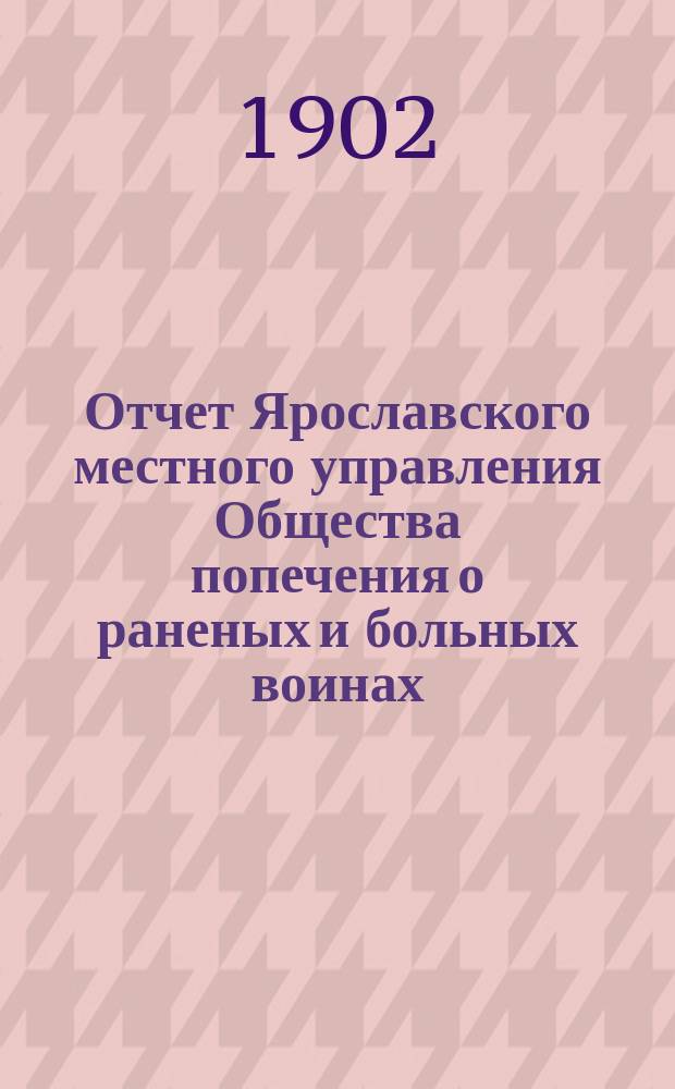 Отчет Ярославского местного управления Общества попечения о раненых и больных воинах... ... за 1901 год : ... за 1901 год ; [Отчет Ярославского дамского комитета российского общества Красного креста] [и др. отчеты]