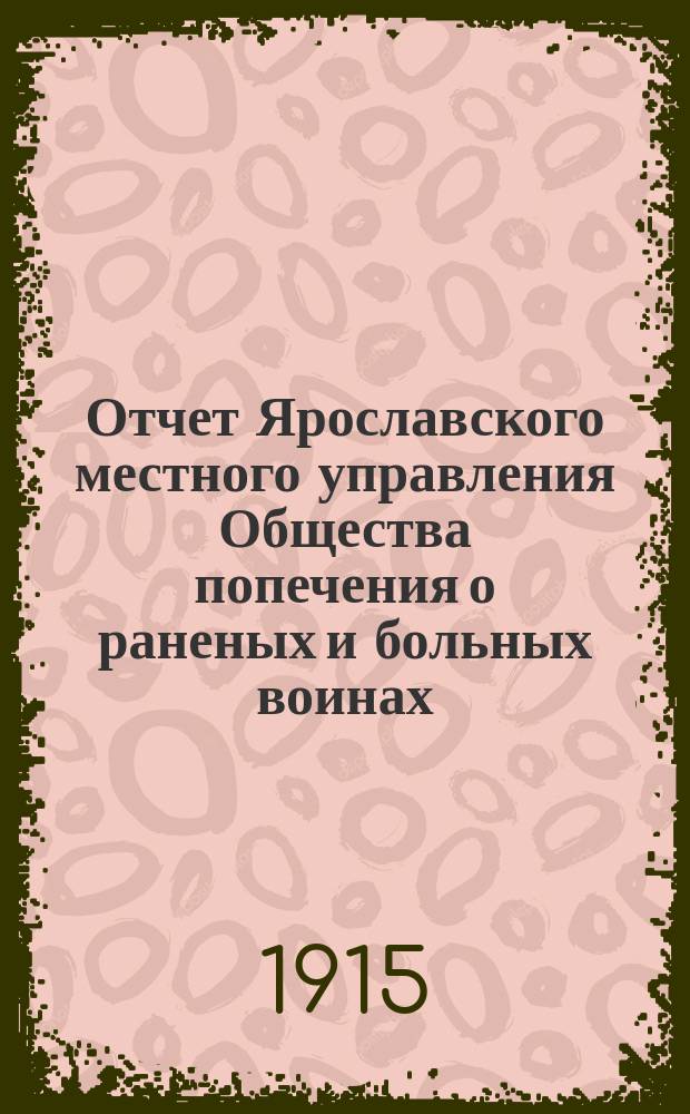 Отчет Ярославского местного управления Общества попечения о раненых и больных воинах... ... за 1913 год : ... за 1913 год ; [Отчет попечительства Ярославской Феодоровской общины сестер милосердия Российского общества Красного креста] [и др. отчеты]