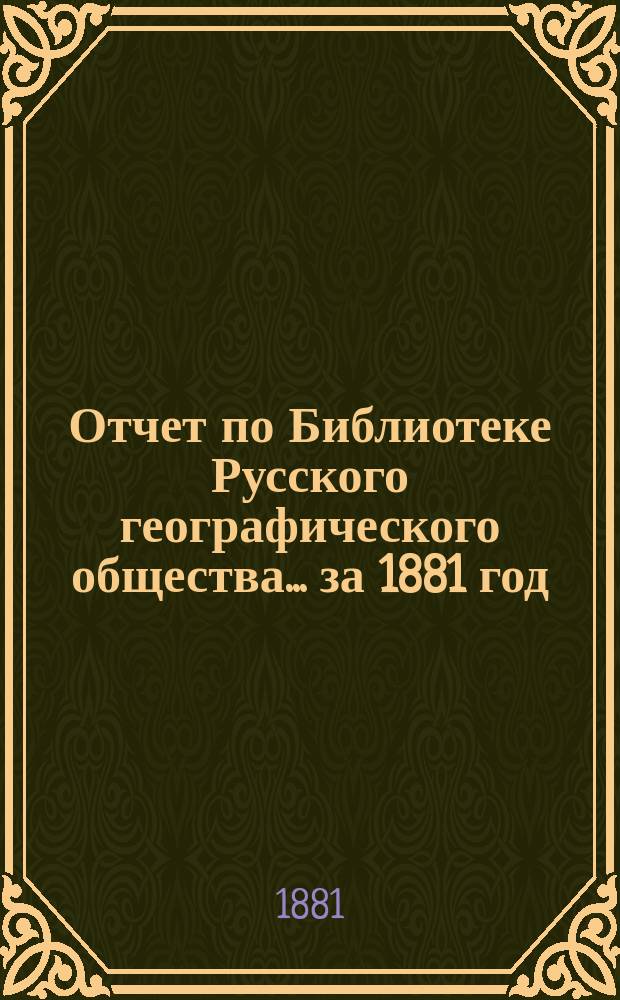 Отчет по Библиотеке Русского географического общества... ... за 1881 год