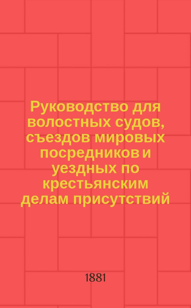 Руководство для волостных судов, съездов мировых посредников и уездных по крестьянским делам присутствий : Указание подсудности разных дел волост. судам и случаи для отмены постановляемых волост. судом решений : По общ. о крестьянах Положению 19 февр. 1861 г., Сел. судеб. уставу, судеб. уставам 20 нояб. 1864 г. и решениям Первого и Кассац. деп. Правительствующего сената : С прил