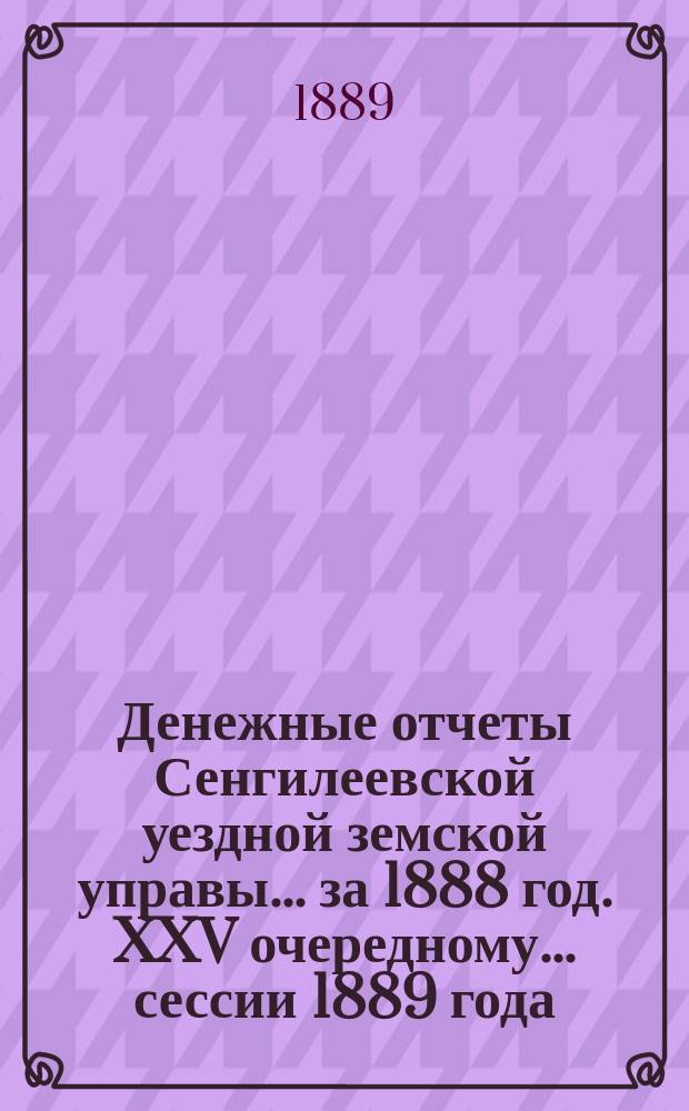 Денежные отчеты Сенгилеевской уездной земской управы... за 1888 год. XXV очередному... сессии 1889 года