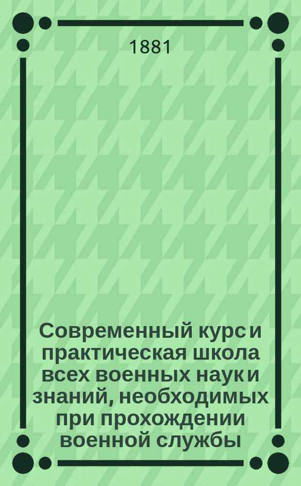 Современный курс и практическая школа всех военных наук и знаний, необходимых при прохождении военной службы : С приб. всевозмож. сведений, приказов и циркуляров, как для ниж. чинов, так равно для офицеров и клас. чиновников воен. ведомства..