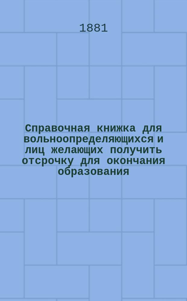 Справочная книжка для вольноопределяющихся и лиц желающих получить отсрочку для окончания образования : (Поступление на службу вольноопределяющимися и охотниками; список учеб. заведений по разрядам; правила для пр-ва испытаний лицам, желающим поступить на службу вольноопределяющимися 3-го разряда; программы для вольноопределяющихся 3-го разряда, формы прошения и подписок; производство вольноопределяющихся в унтерофицеры и офицеры; руководства для приготовления к экзамену из воен. наук по прогр. ст. кл. юнкер. уч-щ. Порядок испрошения отсрочек для окончания образования; сроки отсрочек)