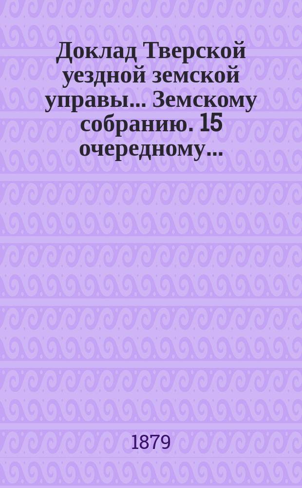 Доклад Тверской уездной земской управы... Земскому собранию. [15] очередному... : [15] очередному... с представлением денежных отчетов за 1878 г.