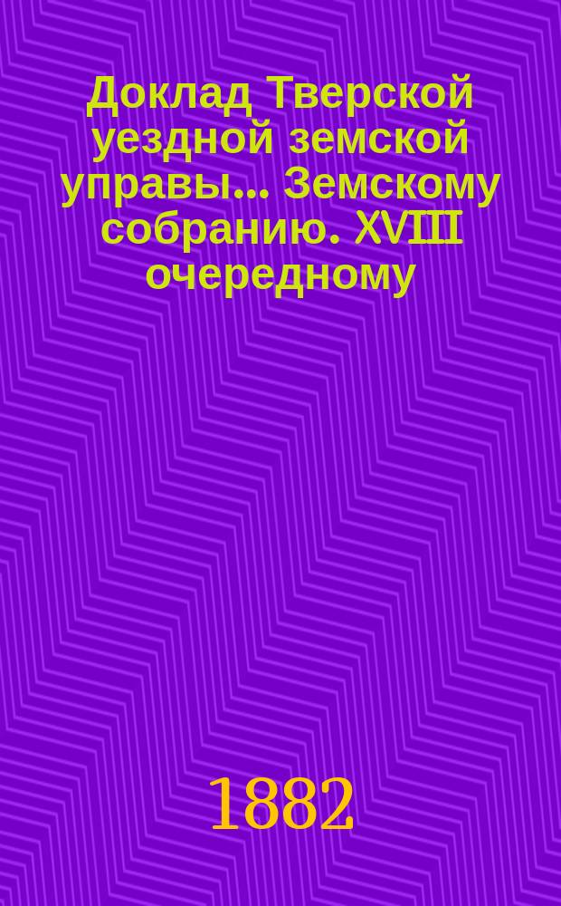 Доклад Тверской уездной земской управы... Земскому собранию. XVIII очередному : XVIII очередному ; По протесту г. тверского губернатора о порядке взноса земского сбора в Казначейство сельскими старостами [и др. доклады]