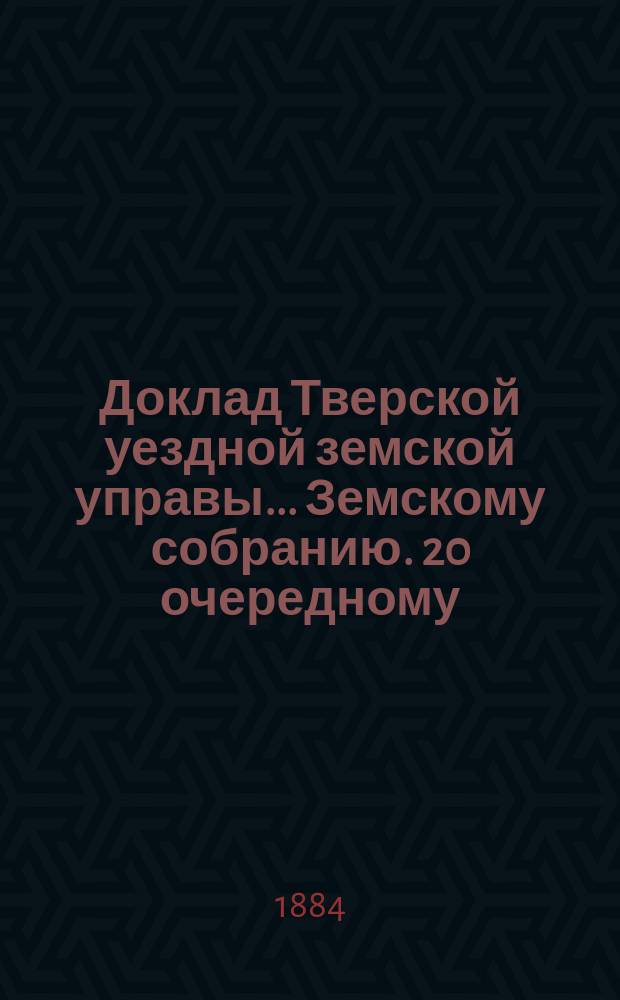 Доклад Тверской уездной земской управы... Земскому собранию. 20 очередному : 20 очередному ; О расходах по содержанию дорог за 1883 год [и др. доклады]