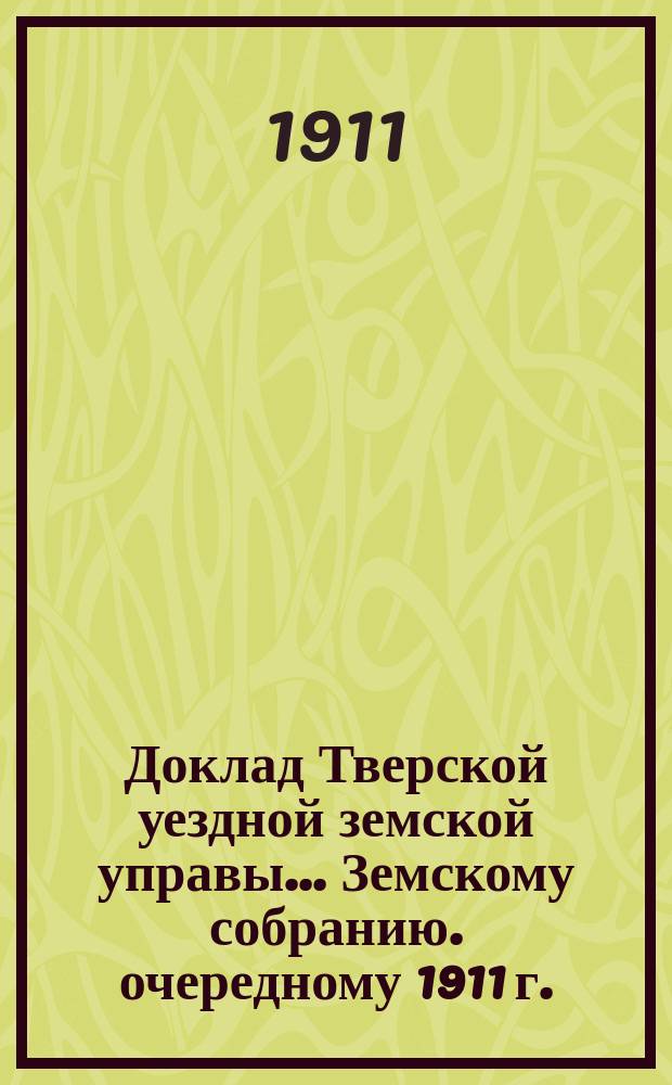 Доклад Тверской уездной земской управы... Земскому собранию. [очередному 1911 г.]