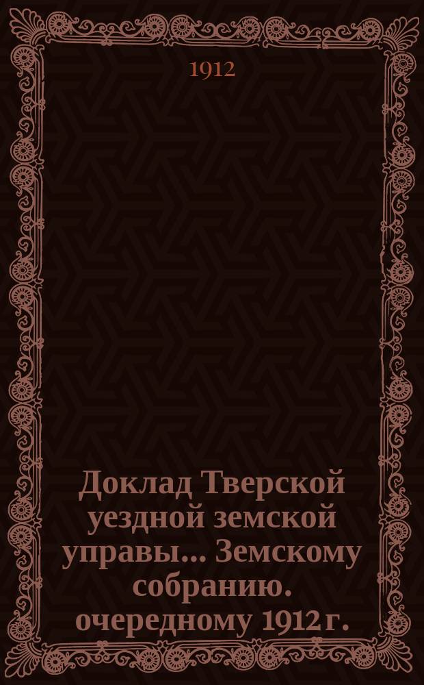 Доклад Тверской уездной земской управы... Земскому собранию. [очередному 1912 г.]