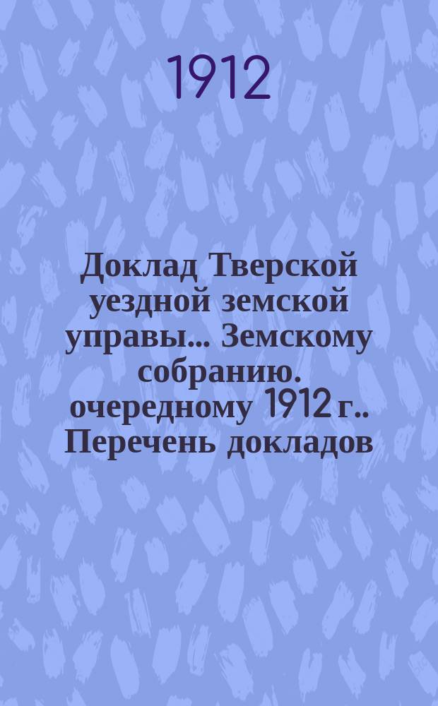 Доклад Тверской уездной земской управы... Земскому собранию. [очередному 1912 г.]. Перечень докладов... : Перечень докладов и ходатайств, вносимых на обсуждение Тверского очередного уездного земского собрания сессии 1912 г.