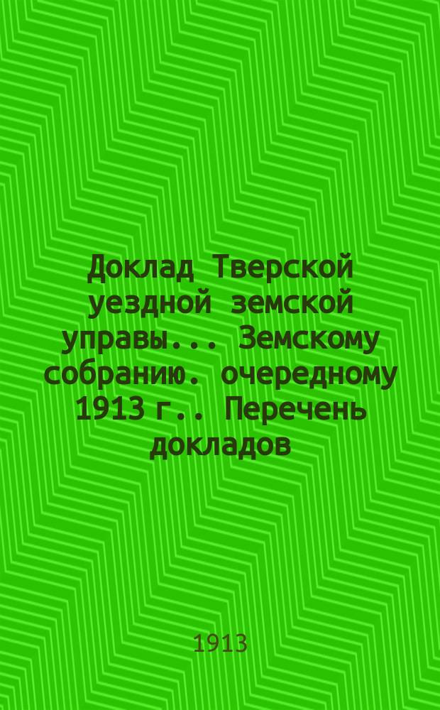 Доклад Тверской уездной земской управы... Земскому собранию. [очередному 1913 г.]. Перечень докладов... : Перечень докладов и ходатайств, вносимых на обсуждение Тверского очередного уездного земского собрания сессии
