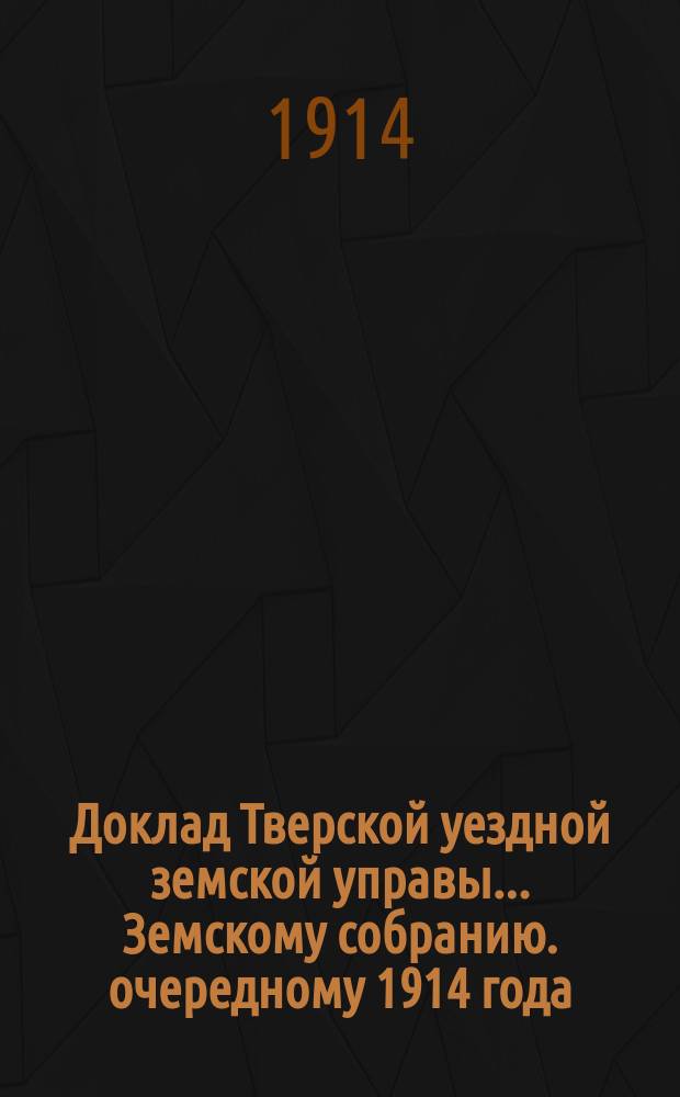 Доклад Тверской уездной земской управы... Земскому собранию. [очередному 1914 года] : О произведенных Управою в 1914 году новых и дополнительных оценках некоторых недвижимых имуществ и изменениях в количестве и ценности земель в городе Твери и его уезде