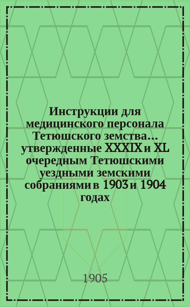 Инструкции для медицинского персонала Тетюшского земства... ... утвержденные XXXIX и XL очередным Тетюшскими уездными земскими собраниями в 1903 и 1904 годах