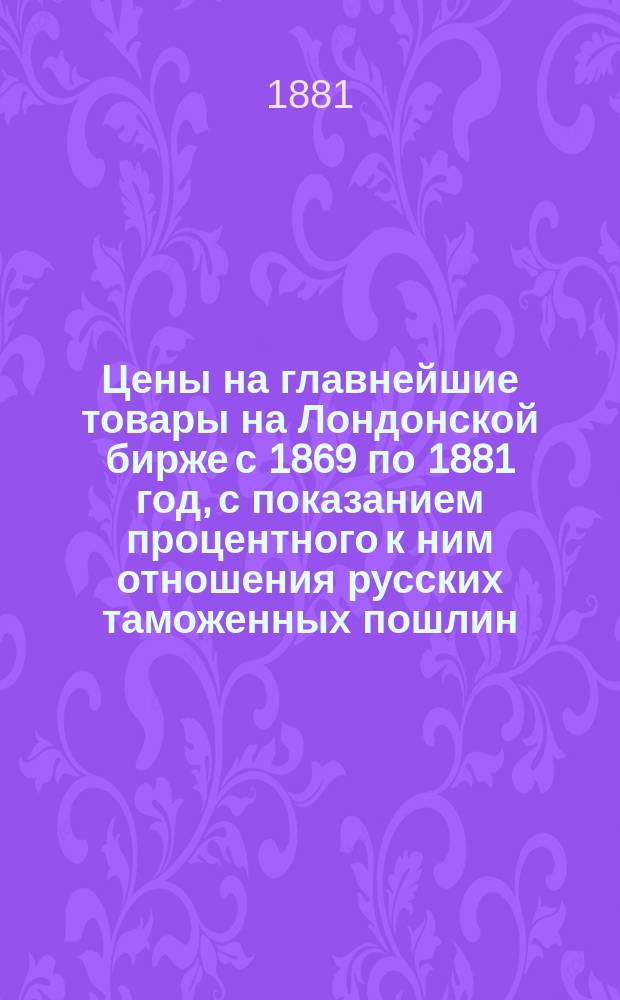 Цены на главнейшие товары на Лондонской бирже с 1869 по 1881 год, с показанием процентного к ним отношения русских таможенных пошлин