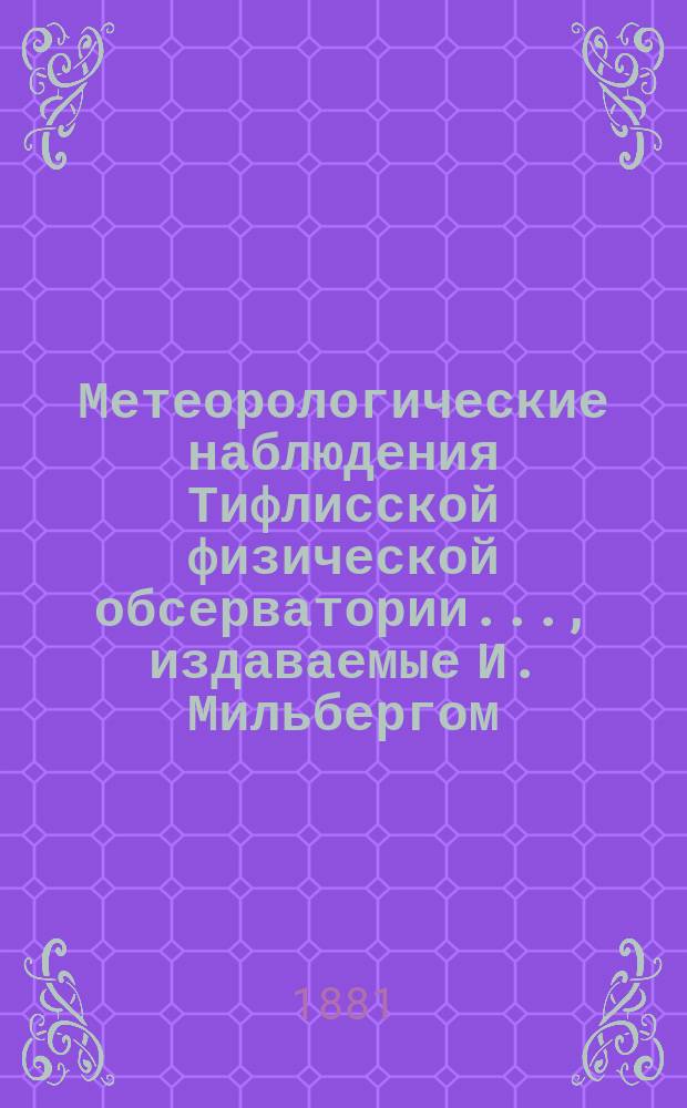 Метеорологические наблюдения Тифлисской физической обсерватории..., издаваемые И. Мильбергом, директором Обсерватории
