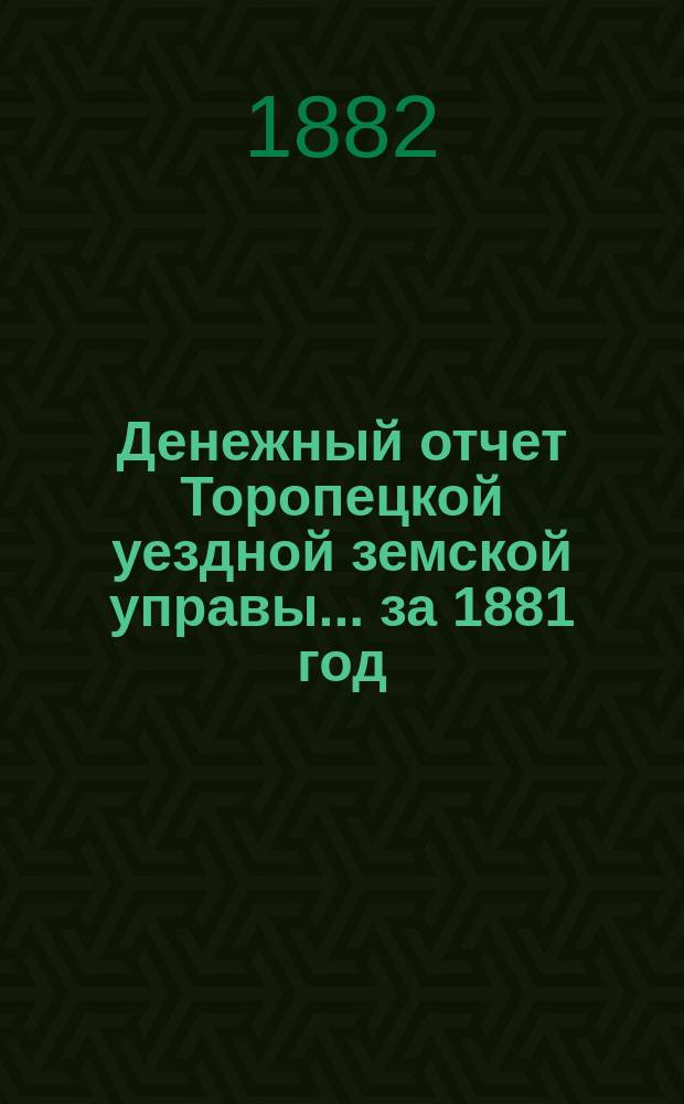 Денежный отчет Торопецкой уездной земской управы... за 1881 год