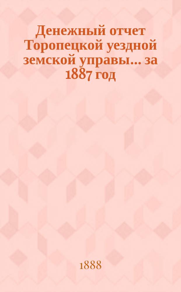 Денежный отчет Торопецкой уездной земской управы... за 1887 год