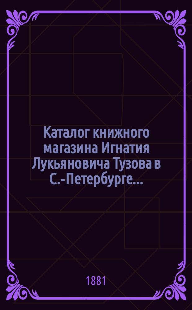 Каталог книжного магазина Игнатия Лукьяновича Тузова в С.-Петербурге...: (Преимущественно кн., вышедшие в 1880 г.); Каталог книг, изданных и приобретенных в большом количестве экземпляров книжным магазином И.Л. Тузова