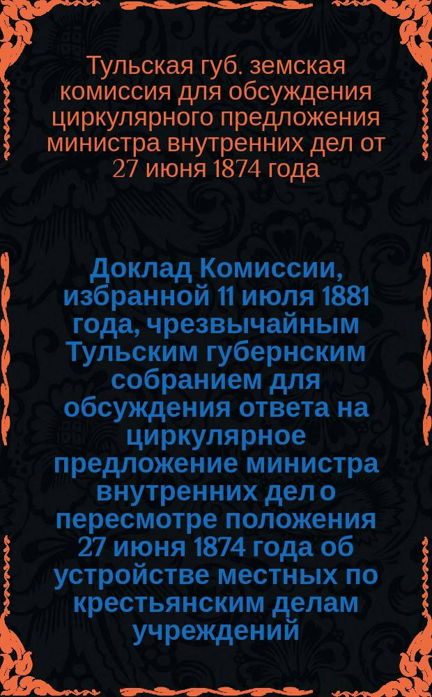 Доклад Комиссии, избранной 11 июля 1881 года, чрезвычайным Тульским губернским собранием для обсуждения ответа на циркулярное предложение министра внутренних дел о пересмотре положения 27 июня 1874 года об устройстве местных по крестьянским делам учреждений : Тульскому губернскому земскому собранию 1881 г