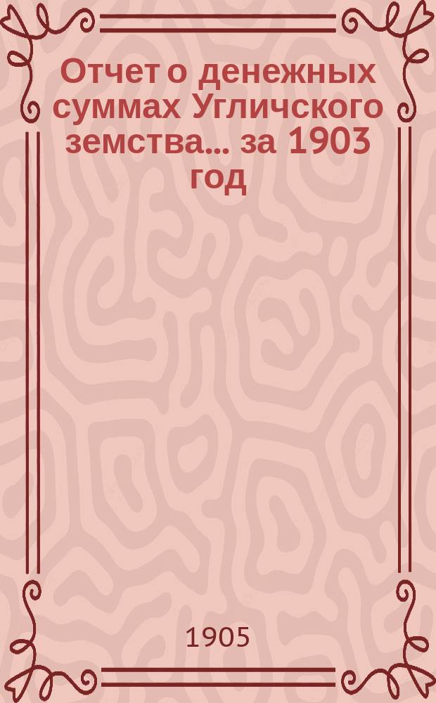 Отчет о денежных суммах Угличского земства... ... за 1903 год